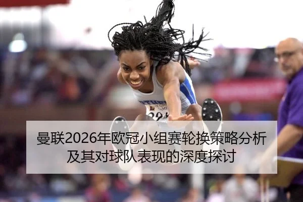 曼联2026年欧冠小组赛轮换策略分析及其对球队表现的深度探讨